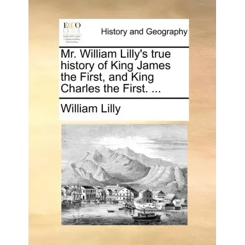Mr. William Lilly's True History of King James the First, and King Charles the First. ...