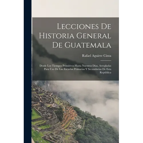 Lecciones De Historia General De Guatemala: Desde Los Tiempos Primitivos Hasta Nuestros Días, Arregladas Para Uso De Las Escuelas Primarias Y Secundar