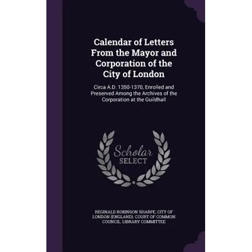 Calendar of Letters From the Mayor and Corporation of the City of London: Circa A.D. 1350-1370, Enrolled and Preserved Among the Archives of the Corpo