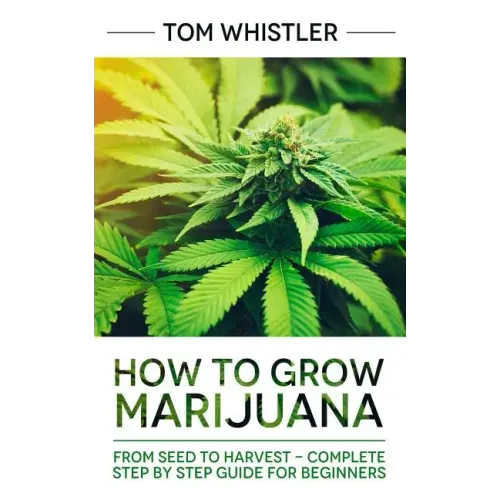 Marijuana: How to Grow Marijuana: From Seed to Harvest - Complete Step by Step Guide for Beginners