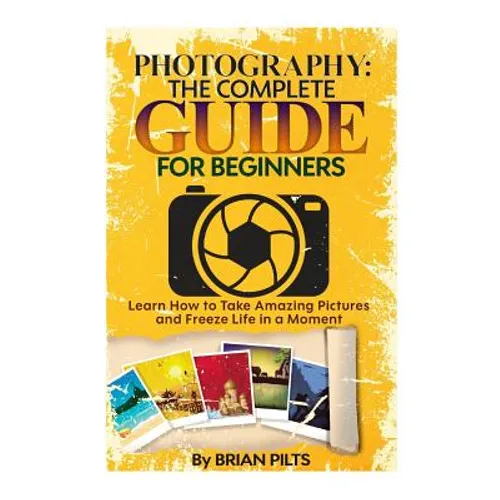 Photography: The Complete Guide for Beginners: Learn How to Take Amazing Pictures and Freeze Life in a Moment
