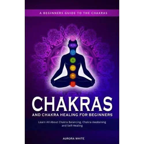 Chakras and Chakra Healing for Beginners: A Beginners Guide to the Chakras - Learn All About Chakra Balancing, Chakra Awakening and Self-Healing Throu