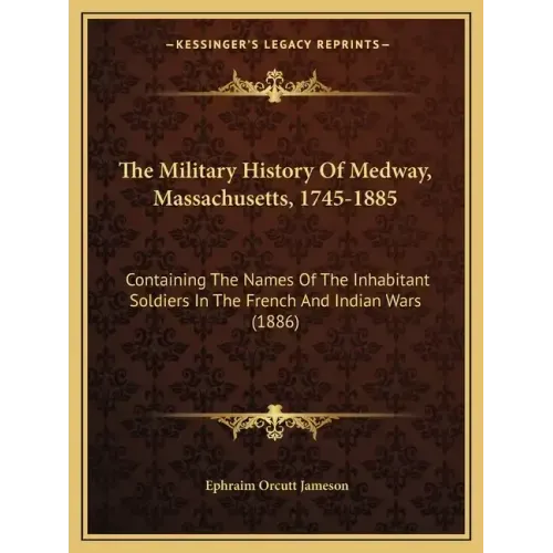 The Military History Of Medway, Massachusetts, 1745-1885: Containing The Names Of The Inhabitant Soldiers In The French And Indian Wars (1886)