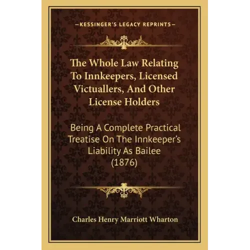 The Whole Law Relating to Innkeepers, Licensed Victuallers, and Other License Holders: Being a Complete Practical Treatise on the Innkeeper's Liabilit