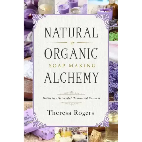 Natural & Organic Soap Making Alchemy: Hobby to a Successful Homebased Business