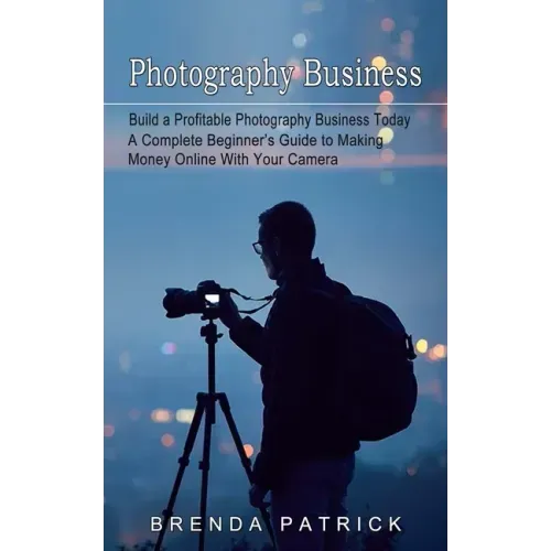 Photography Business: Build a Profitable Photography Business Today (A Complete Beginner's Guide to Making Money Online With Your Camera)