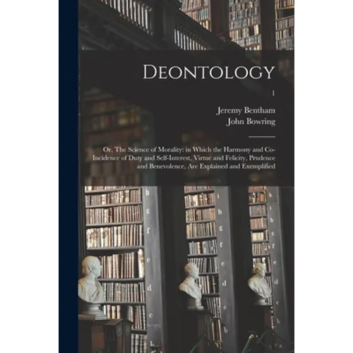 Deontology; or, The Science of Morality: in Which the Harmony and Co-incidence of Duty and Self-interest, Virtue and Felicity, Prudence and Benevolenc