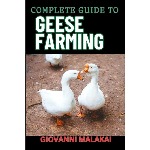 Complete Guide to Geese Farming: Essential Techniques, Sustainable Practices, And Profitable Strategies For Raising Healthy Birds