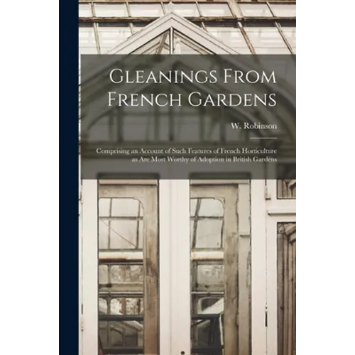 Gleanings From French Gardens: Comprising an Account of Such Features of French Horticulture as Are Most Worthy of Adoption in British Gardens