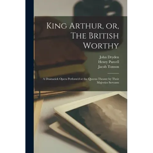 King Arthur, or, The British Worthy: a Dramatick Opera Perform'd at the Queens Theatre by Their Majesties Servants