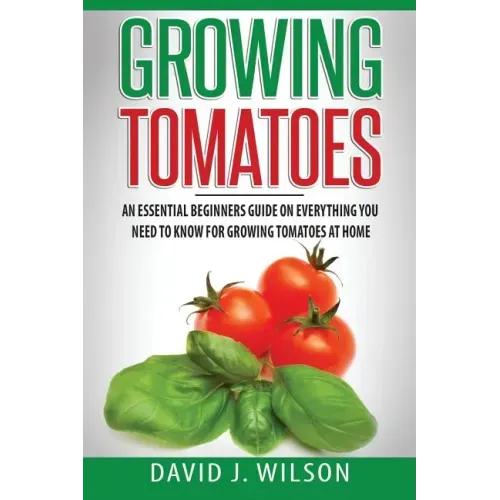 Growing Tomatoes: An Essential Beginners Guide on Everything You Need to Know for Growing Tomatoes at Home