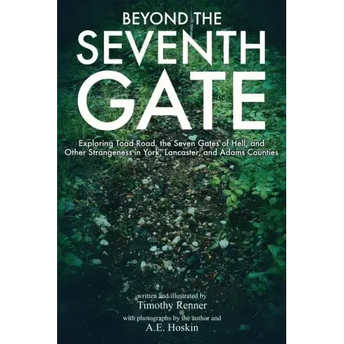 Beyond the Seventh Gate: Exploring Toad Road, The Seven Gates of Hell, and Other Strangeness in York, Lancaster, and Adams Counties