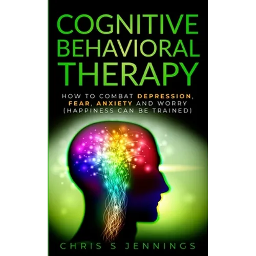 Cognitive Behavioral Therapy: How to Combat Depression, Fear, Anxiety and Worry (Happiness can be trained)