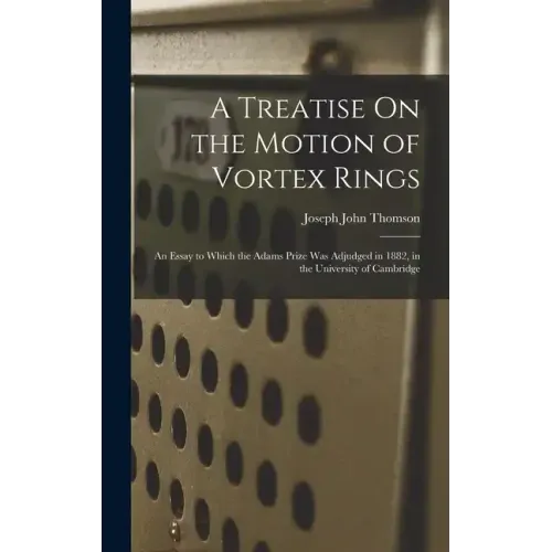 A Treatise On the Motion of Vortex Rings: An Essay to Which the Adams Prize Was Adjudged in 1882, in the University of Cambridge