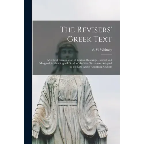 The Revisers' Greek Text: a Critical Examination of Certain Readings, Textual and Marginal, in the Original Greek of the New Testament Adopted b