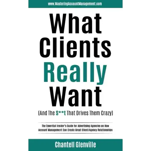 What Clients Really Want (And The S**t That Drives Them Crazy): The Essential Insider's Guide for Advertising Agencies on How Account Management Can C