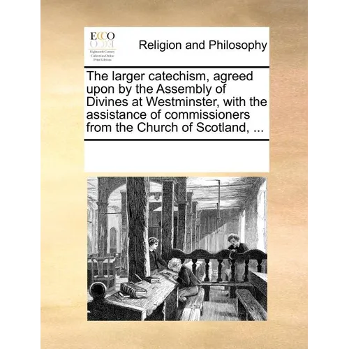The Larger Catechism, Agreed Upon by the Assembly of Divines at Westminster, with the Assistance of Commissioners from the Church of Scotland, ...