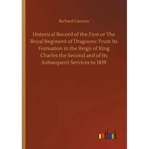 Historical Record of the First or The Royal Regiment of Dragoons: From Its Formation in the Reign of King Charles the Second and of Its Subsequent Ser