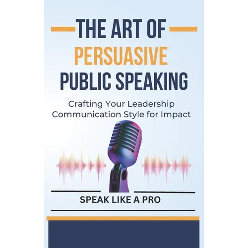 The Art of Persuasive Public Speaking: Crafting Your Leadership Communication Style for Impact