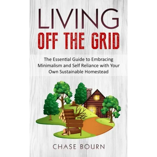 Living Off The Grid: The Essential Guide to Embracing Minimalism and Self Reliance with Your Own Sustainable Homestead