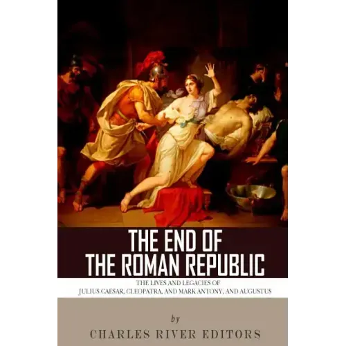 The End of the Roman Republic: The Lives and Legacies of Julius Caesar, Cleopatra, Mark Antony, and Augustus