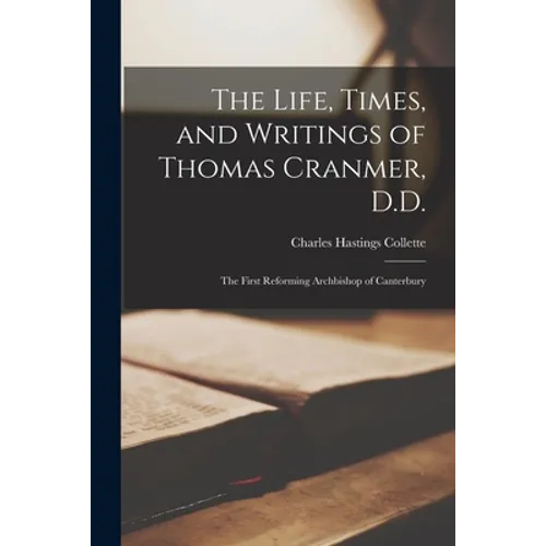 The Life, Times, and Writings of Thomas Cranmer, D.D.: the First Reforming Archbishop of Canterbury