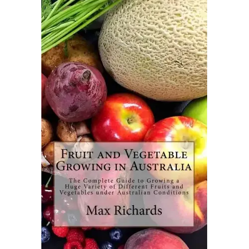Fruit and Vegetable Growing in Australia: The Complete Guide to Growing a Huge Variety of Different Fruits and Vegetables under Australian Conditions