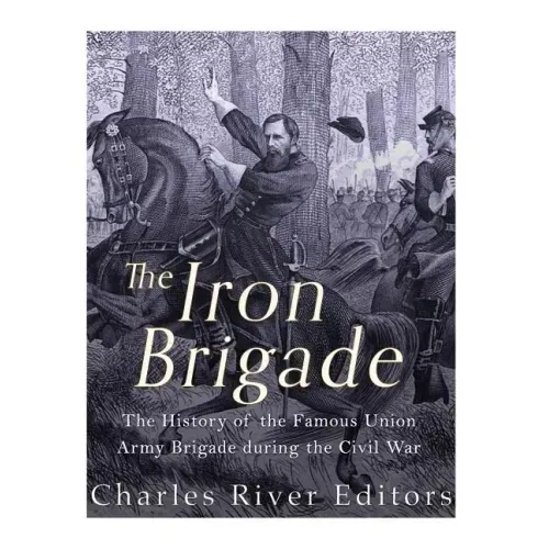 The Iron Brigade: The History of the Famous Union Army Brigade During the Civil War