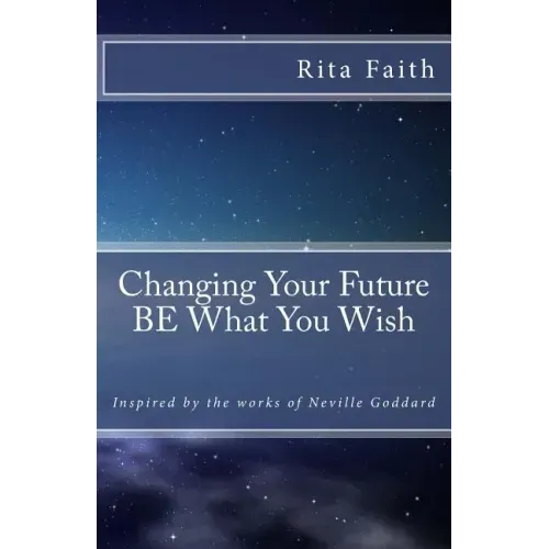 Changing Your Future BE What You Wish: Inspired by the works of Neville Goddard