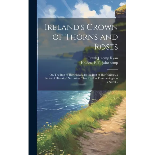 Ireland's Crown of Thorns and Roses; or, The Best of Her History by the Best of Her Writers, a Series of Historical Narratives That Read as Entertaini