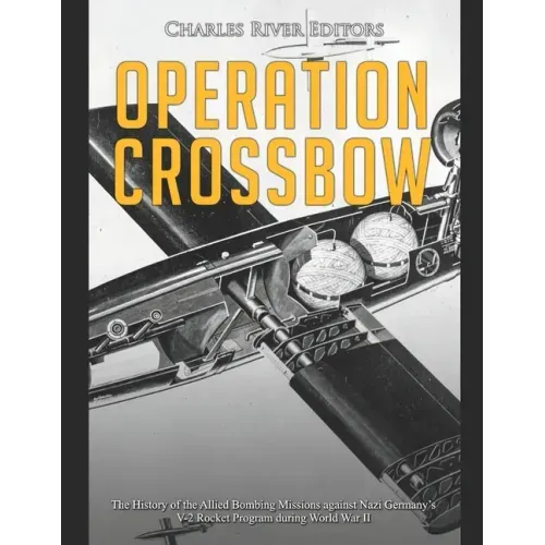 Operation Crossbow: The History of the Allied Bombing Missions against Nazi Germany's V-2 Rocket Program during World War II