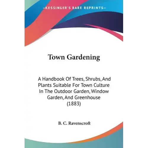 Town Gardening: A Handbook Of Trees, Shrubs, And Plants Suitable For Town Culture In The Outdoor Garden, Window Garden, And Greenhouse (1883)