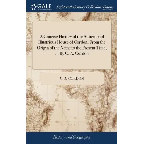 A Concise History of the Antient and Illustrious House of Gordon, From the Origin of the Name to the Present Time, ... By C. A. Gordon
