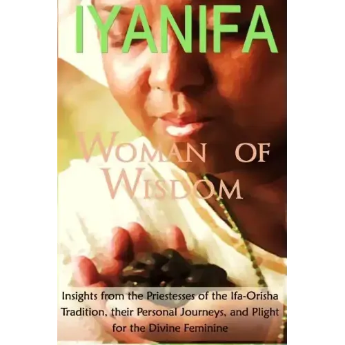 Iyanifa Woman of Wisdom: Insights from the Priestesses of the Ifa Orisha Tradition, Their Stories and Plight for the Divine Feminine
