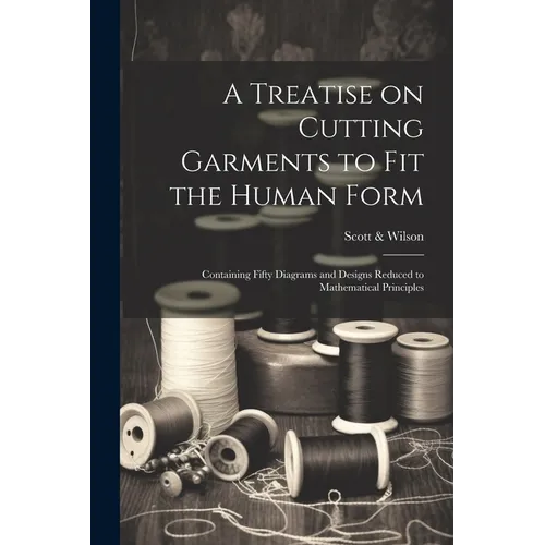 A Treatise on Cutting Garments to Fit the Human Form: Containing Fifty Diagrams and Designs Reduced to Mathematical Principles