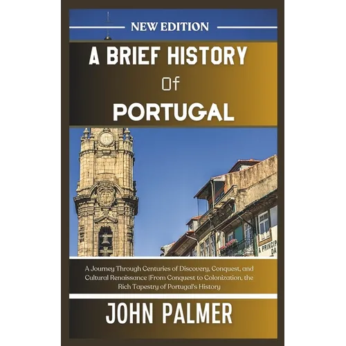 A Brief History of Portugal: A Journey Through Centuries of Discovery, Conquest, and Cultural Renaissance From Conquest to Colonization, the Rich T