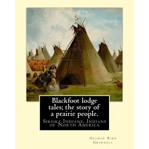 Blackfoot lodge tales; the story of a prairie people. By: George Bird Grinnell: Siksika Indians, Indians of North America (original version)