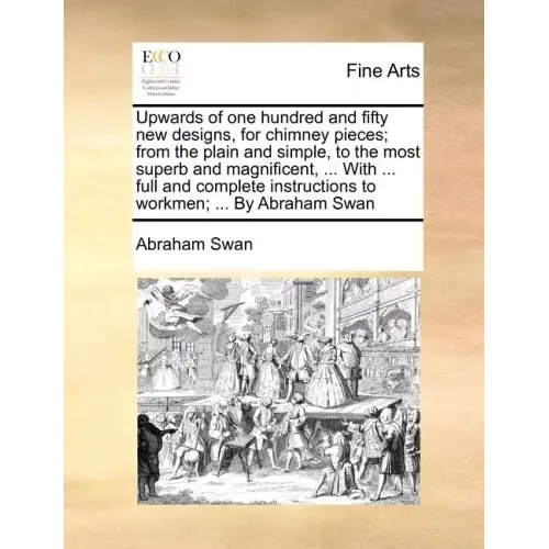 Upwards of One Hundred and Fifty New Designs, for Chimney Pieces; From the Plain and Simple, to the Most Superb and Magnificent, ... with ... Full and