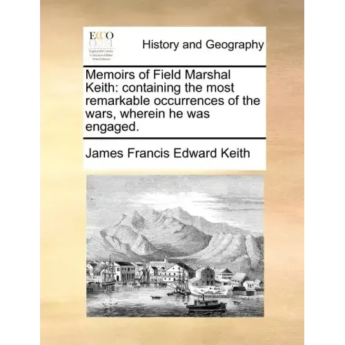 Memoirs of Field Marshal Keith: Containing the Most Remarkable Occurrences of the Wars, Wherein He Was Engaged.