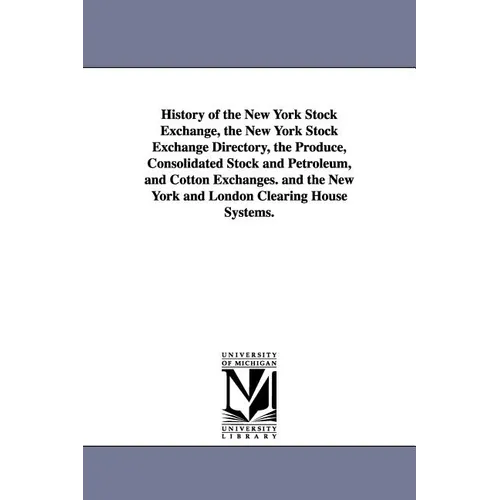 History of the New York Stock Exchange, the New York Stock Exchange Directory, the Produce, Consolidated Stock and Petroleum, and Cotton Exchanges. an
