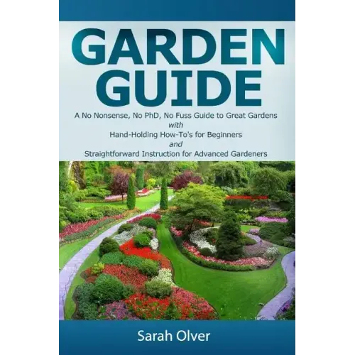 Garden Guide - A No Nonsense, No PhD, No Fuss Guide to Great Gardens with Hand-Holding How To's for Beginners and Straightforward Instruction for Adva