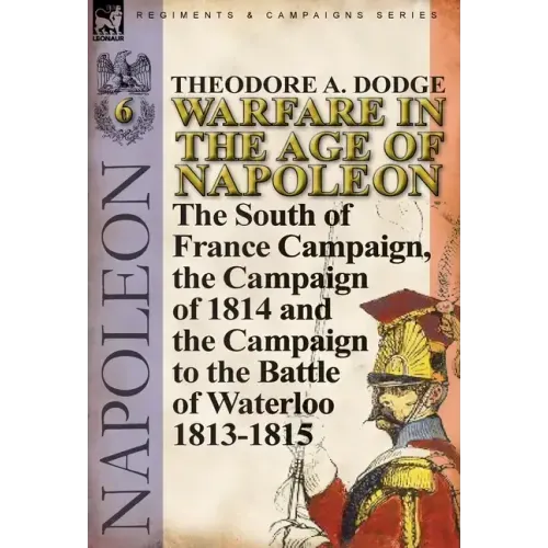 Warfare in the Age of Napoleon-Volume 6: The South of France Campaign, the Campaign of 1814 and the Campaign to the Battle of Waterloo 1813-1815
