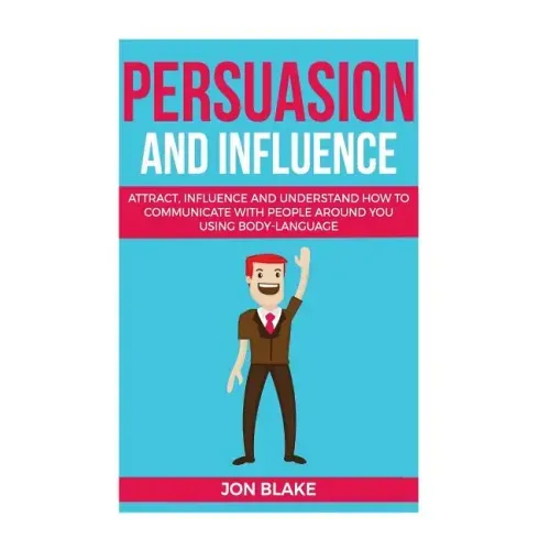 Persuasion and influence: Attract, Influence and Understand How to Communicate with People Around You Using Body-Language