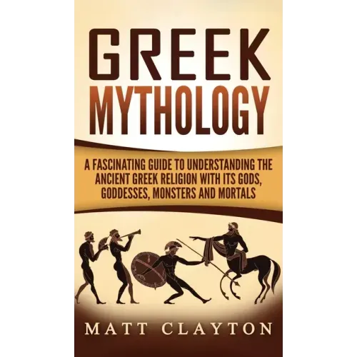 Greek Mythology: A Fascinating Guide to Understanding the Ancient Greek Religion with Its Gods, Goddesses, Monsters and Mortals