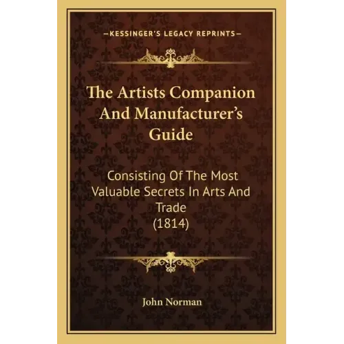 The Artists Companion and Manufacturer's Guide: Consisting of the Most Valuable Secrets in Arts and Trade (1814)