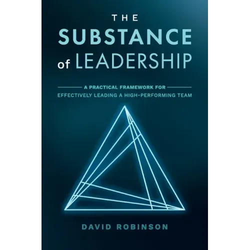The Substance of Leadership: A Practical Framework for Effectively Leading a High-Performing Team