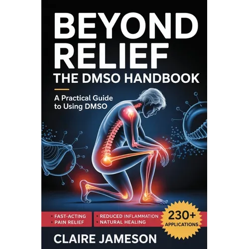 Beyond Relief - The DMSO Handbook: A Practical Guide to Using DMSO for Fast-Acting Pain Relief, Reduced Inflammation, and Natural Healing