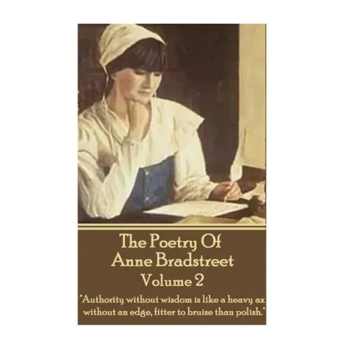 The Poetry Of Anne Bradstreet - Volume 2: "Authority without wisdom is like a heavy ax without an edge, fitter to bruise than polish."