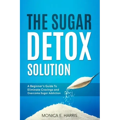 The Sugar Detox Solution: A Beginner's Guide to Eliminate Cravings and Overcome Sugar Addiction