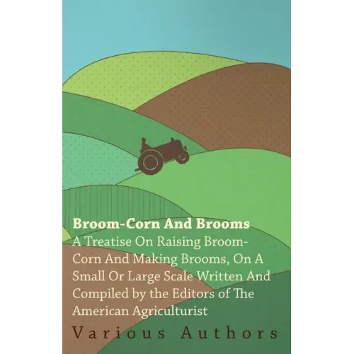 Broom-Corn and Brooms - A Treatise on Raising Broom-Corn and Making Brooms, on a Small or Large Scale, Written and Compiled by the Editors of The Amer